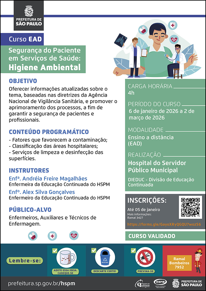 #ParaTodosVerem&nbsp; No&nbsp;cabeçalho:&nbsp; Logo da Prefeitura Municipal de São Paulo  Curso EAD Segurança&nbsp;do&nbsp;Paciente em Serviços de Saúde: Higiene Ambiental Ao lado&nbsp;do&nbsp;título, temos a imagem ilustrativa&nbsp;dois médicos, um está examinando-o e o outro mostra um exame de imagem em sua mão esquerda, enquanto segura uma prancheta na mão direita. Ao redor da imagem há ícones de ecocardiograma e medicamentos.  OBJETIVO Oferecer informações atualizadas sobre o tema, baseadas nas diretrizes da Agência Nacional de Vigilância Sanitária, e promover o aprimoramento dos processos, a fim de garantir a segurança de pacientes e profissionais. CONTEÚDO PROGRAMÁTICO - Fatores que favorecem a contaminação; - Classificação das áreas hospitalares; - Serviços de limpeza e desinfecção das superfícies. INSTRUTORES Enfª. Andréia Freire Magalhães - Enfermeira da Educação Continuada do HSPM Enfº. Alex Silva Gonçalves - Enfermeiro da Educação Continuada do HSPM PÚBLICO-ALVO: Enfermeiros, Auxiliares e Técnicos de Enfermagem. Abaixo, temos imagens ilustrativas de medicamentos, um coração e uma cruz vermelha.  CARGA HORÁRIA: 4h PERÍODO&nbsp;DO&nbsp;CURSO: 6 de janeiro de 2026 a 2 de março de 2026 MODALIDADE: Ensino a Distância (EAD)&nbsp; REALIZAÇÃO: Hospital&nbsp;do&nbsp;Servidor Público Municipal - DIEDUC - Divisão de Educação Continuada INSCRIÇÕES: https://forms.gle/GayoXRyQGQU7wozS6&nbsp;até 5 de janeiro. Mais informações: 3427.&nbsp; Curso Validado  No rodapé:&nbsp; Lembre-se: &nbsp;