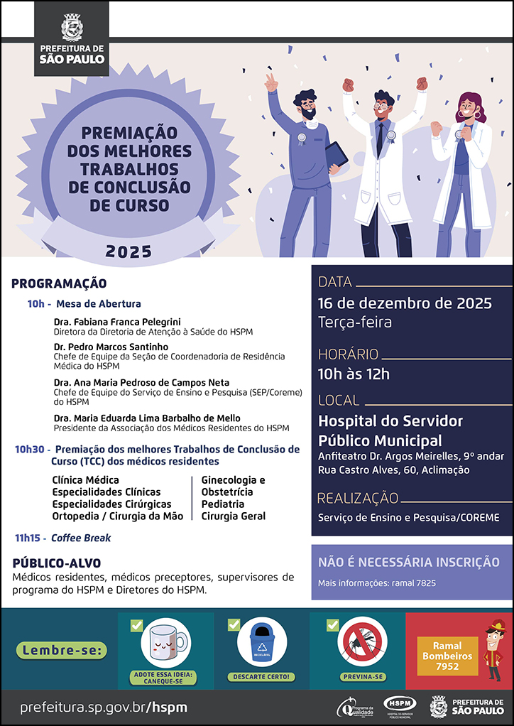 #ParaTodosVerem No cabeçalho: Logo da Prefeitura Municipal de São Paulo Premiação dos Melhores Trabalhos de Conclusão de Curso 2025 Ao lado do título, temos a imagem ilustrativa de um grupo de três médicos (uma mulher ruiva, uma mulher morena e um homem negro), com medalhas penduradas na roupa, na altura do peito, celebrando e sorrindo. PROGRAMAÇÃO: 10h - Mesa de abertura: Dra. Fabiana Franca Pelegrini - Diretora da Diretoria de Atenção à Saúde do HSPM;DRa. Ana Maria Pedroso de Campos Neta- Chefe de Equipe do Serviço de Ensino e Pesquisa do HSPM, Dr. Pedro Marcos Santinho Bueno de Souza - Chefe de Equipe da Seção de Coordenadoria de Residência Médica (COREME), Dra. Maria Eduarda Lima Barbalho de Mello - Presidente da Associação dos Médicos Residentes do HSPM. 10h30 - Premiação dos melhores Trabalhos de Conclusão de Curso (TCC) dos médicos residentes Clínica Médica, Especialidades Clínicas, Especialidades Cirúrgicas, Ortopedia / Cirurgia da Mão, Ginecologia e Obstetrícia, Pediatria, Cirurgia Geral PÚBLICO-ALVO: Médicos residentes, médicos preceptores, supervisores de programa e equipe multiprofissional do HSPM e diretores do HSPM DATA: 16 de dezembro de 2025 - terça-feira HORÁRIO: 10h às 12h LOCAL: Hospital do Servidor Público Municipal - Anfiteatro Dr. Argos Meirelles, 9º andar. Rua Castro Alves, 60, Aclimação. REALIZAÇÃO: Serviço de Ensino e Pesquisa/COREME Não é necessária inscrição. Mais informações: ramal 7825 No rodapé: Lembre-se: