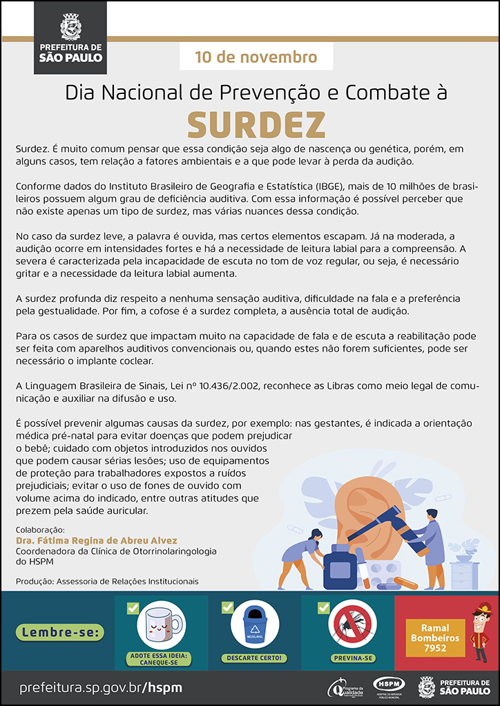 #ParaTodosVerem&nbsp; No cabeçalho:&nbsp; Logo da Prefeitura de São Paulo  10 de novembro Dia Nacional de Prevenção e Combate à&nbsp;Surdez  Surdez. É muito comum pensar que essa condição seja algo de nascença ou genética, porém, em alguns casos, tem relação a fatores ambientais e a que pode levar à perda da audição. Conforme dados do Instituto Brasileiro de Geografia e Estatística (IBGE), mais de 10 milhões de brasileiros possuem algum grau de deficiência auditiva. Com essa informação é possível perceber que não existe apenas um tipo de surdez, mas várias nuances dessa condição. No caso da surdez leve, a palavra é ouvida, mas certos elementos escapam. Já na moderada, a audição ocorre em intensidades fortes e há a necessidade de leitura labial para a compreensão. A severa é caracterizada pela incapacidade de escuta no tom de voz regular, ou seja, é necessário gritar e a necessidade da leitura labial aumenta.  A surdez profunda diz respeito a nenhuma sensação auditiva, dificuldade na fala e a preferência pela gestualidade. Por fim, a cofose é a surdez completa, a ausência total de audição. Para os casos de surdez que impactam muito na capacidade de fala e de escuta a reabilitação pode ser feita com aparelhos auditivos convencionais ou, quando estes não forem suficientes, pode ser necessário o implante coclear. A Linguagem Brasileira de Sinais, Lei nº 10.436/2.002, reconhece as Libras como meio legal de comunicação e auxiliar na difusão e uso. É possível prevenir algumas causas da surdez, por exemplo: nas gestantes, é indicada a orientação médica pré-natal para evitar doenças que podem prejudicar o bebê; cuidado com objetos introduzidos nos ouvidos que podem causar sérias lesões; uso de equipamentos de proteção para trabalhadores expostos a ruídos prejudiciais; evitar o uso de fones de ouvido com volume acima do indicado, entre outras atitudes que prezem pela saúde auricular.  Colaboração: Dra. Fátima Regina de Abreu Alvez - Coordenadora da Clínica de Otorrinolaringologia do HSPM Produção: Assessoria de Relações Institucionais  Ao final do texto, do lado direito, temos a imagem ilustrativa de um grande ouvido sendo examinado por um médico, com o uso de um otoscópio. Ao lado esquerdo, temos a imagem ilustrativa de uma assistente, transportante um frasco grande de medicamento.&nbsp;  No rodapé:&nbsp; Lembre-se: &nbsp;