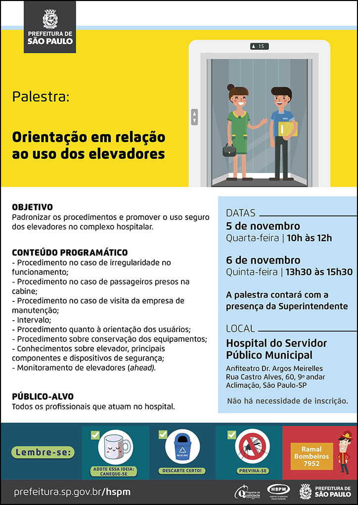 #ParaTodosVerem No cabeçalho: Logo da Prefeitura Municipal de São Paulo Palestra: Orientação em relação ao uso dos elevadores Ao lado do título, temos a imagem ilustrativa duas pessoas (um homem e uma mulher), dentro de um elevador. Eles se olham e sorriem. OBJETIVO: Padronizar os procedimentos e promover o uso seguro dos elevadores no complexo hospitalar. CONTEÚDO PROGRAMÁTICO - Procedimento no caso de irregularidade no funcionamento; - Procedimento no caso de passageiros presos na cabine; - Procedimento no caso de visita da empresa de manutenção; - Intervalo; - Procedimento quanto à orientação dos usuários; - Procedimento sobre conservação dos equipamentos; - Conhecimentos sobre elevador, principais componentes e dispositivos de segurança; - Monitoramento de elevadores (ahead). PÚBLICO-ALVO: Todos os profissionais que atuam no hospital. DATAS: 5 de novembro - quarta-feira, 10h às 12h; 6 de novembro - quinta-feira, 13h30 às 15h A palestra contará com a presença da Superintendente LOCAL: Hospital do Servidor Público Municipal - Anfiteatro Dr. Argos Meirelles (9º andar) Rua Castro Alves, 60, 9º andar - Aclimação, São Paulo - SP Não há necessidade de inscrição. No rodapé: Lembre-se: