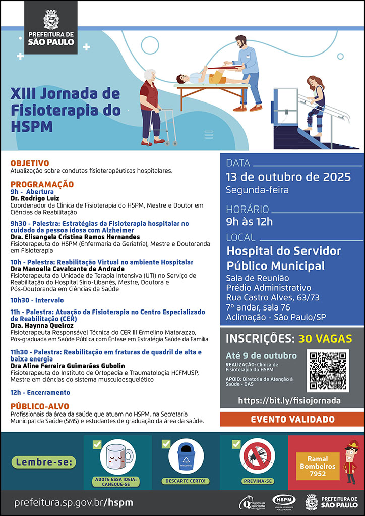 #ParaTodosVerem&nbsp;  No cabeçalho:&nbsp; Logo da Secretaria Municipal da Saúde de São Paulo  XIII Jornada de Fisioterapia do HSPM. Ao lado do título temos a imagem ilustrativa de um pacientes&nbsp; realizando atividades de mobilidade em Fisioterapia. Objetivo: Atualização sobre condutas fisioterapêuticas hospitalares  PROGRAMAÇÃO 9h - Abertura Dr. Rodrigo Luiz Coordenador da Clínica de Fisioterapia do HSPM, Mestre e Doutor em Ciências da Reabilitação 9h30 - Palestra: Estratégias da Fisioterapia hospitalar no cuidado da pessoa idosa com Alzheimer Dra. Elisangela Cristina Ramos Hernandes Fisioterapeuta do HSPM (Enfermaria da Geriatria), Mestre e Doutoranda em Fisioterapia 10h - Palestra: Reabilitação Virtual no ambiente Hospitalar Dra Manoella Cavalcante de Andrade Fisioterapeuta da Unidade de Terapia Intensiva (UTI) no Serviço de Reabilitação do Hospital Sírio-Libanês, Mestre, Doutora e Pós-Doutoranda em Ciências da Saúde 10h30 - Intervalo 11h - Palestra: Atuação da Fisioterapia no Centro Especializado de Reabilitação (CER) Dra. Haynna Queiroz Fisioterapeuta Responsável Técnica do CER III Ermelino Matarazzo, Pós-graduada em Saúde Pública com Ênfase em Estratégia Saúde da Família 11h30 - Palestra: Reabilitação em fraturas de quadril de alta e baixa energia Dra Aline Ferreira Guimarães Gubolin Fisioterapeuta do Instituto de Ortopedia e Traumatologia HCFMUSP, Mestre em ciências do sistema musculoesquelético 12h - Encerramento PÚBLICO-ALVO - Profissionais da área da saúde que atuam no HSPM, na Secretaria Municipal da Saúde (SMS) e estudantes de graduação da área da saúde.  DATA: segunda-feira, 13 de outubro de 2025 HORÁRIO: 9h à 12h LOCAL: Hospital do Servidor Público Municipal - Sala de Reunião Prédio Administrativo Rua Castro Alves, 63/73 7º andar, sala 76 Aclimação - São Paulo/SP INSCRIÇÕES: 30 vagas https://bit.ly/fisiojornada REALIZAÇÃO: Clínica de Fisioterapia do HSPM APOIO: Diretoria de Atenção à Saúde - DAS Evento Validado  No rodapé:&nbsp; Lembre-se: &nbsp;