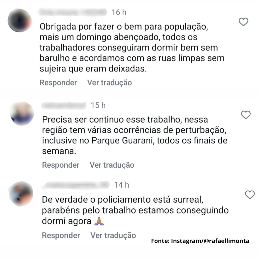 A imagem é um print de comentários em uma rede social, provavelmente Instagram ou Twitter, relacionados a questões de segurança pública. Há três comentários distintos, cada um com um horário de publicação e um botão de "curtir" (coração) à direita.  O primeiro comentário, postado há 16 horas, diz: "Obrigada por fazer o bem para população, mais um domingo abençoado, todos os trabalhadores conseguiram dormir bem sem barulho e acordamos com as ruas limpas sem sujeira que eram deixadas." Há um botão "Responder" e "Ver tradução" abaixo.  O segundo comentário, postado há 15 horas, diz: "Precisa ser contínuo esse trabalho, nessa região tem várias ocorrências de perturbação, inclusive no Parque Guarani, todos os finais de semana." Também possui os botões "Responder" e "Ver tradução".  O terceiro comentário, postado há 14 horas, diz: "De verdade o policiamento está surreal, parabéns pelo trabalho estamos conseguindo dormi agora 🙏." Apresenta os mesmos botões de interação.  Na parte inferior da imagem, há a fonte dos comentários: "Fonte: Instagram/@rafaellimonta".  Os comentários parecem expressar opiniões de moradores sobre a atuação policial em uma determinada região, com alguns elogiando a melhora na segurança e outros solicitando a continuidade do trabalho.